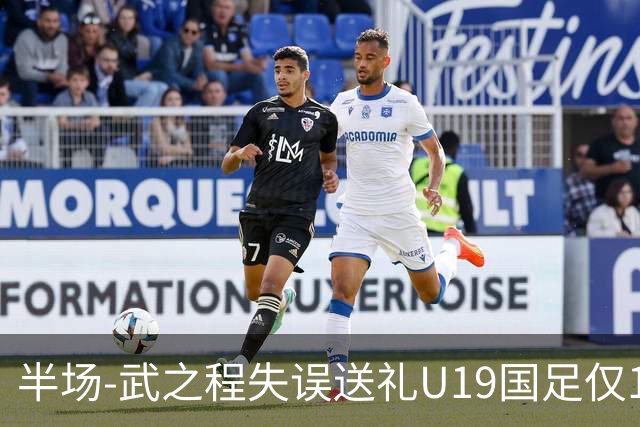 半场-武之程失误送礼U19国足仅1脚射门 U19国足0-1落后突尼斯U23